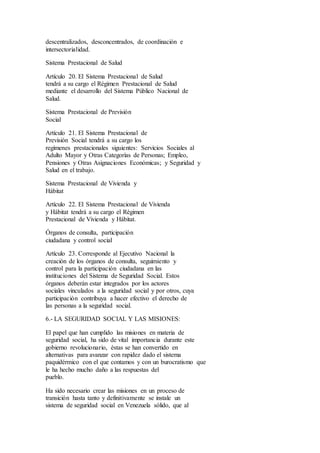 descentralizados, desconcentrados, de coordinación e
intersectorialidad.
Sistema Prestacional de Salud
Artículo 20. El Sistema Prestacional de Salud
tendrá a su cargo el Régimen Prestacional de Salud
mediante el desarrollo del Sistema Público Nacional de
Salud.
Sistema Prestacional de Previsión
Social
Artículo 21. El Sistema Prestacional de
Previsión Social tendrá a su cargo los
regímenes prestacionales siguientes: Servicios Sociales al
Adulto Mayor y Otras Categorías de Personas; Empleo,
Pensiones y Otras Asignaciones Económicas; y Seguridad y
Salud en el trabajo.
Sistema Prestacional de Vivienda y
Hábitat
Artículo 22. El Sistema Prestacional de Vivienda
y Hábitat tendrá a su cargo el Régimen
Prestacional de Vivienda y Hábitat.
Órganos de consulta, participación
ciudadana y control social
Artículo 23. Corresponde al Ejecutivo Nacional la
creación de los órganos de consulta, seguimiento y
control para la participación ciudadana en las
instituciones del Sistema de Seguridad Social. Estos
órganos deberán estar integrados por los actores
sociales vinculados a la seguridad social y por otros, cuya
participación contribuya a hacer efectivo el derecho de
las personas a la seguridad social.
6.- LA SEGURIDAD SOCIAL Y LAS MISIONES:
El papel que han cumplido las misiones en materia de
seguridad social, ha sido de vital importancia durante este
gobierno revolucionario, éstas se han convertido en
alternativas para avanzar con rapidez dado el sistema
paquidérmico con el que contamos y con un burocratismo que
le ha hecho mucho daño a las respuestas del
pueblo.
Ha sido necesario crear las misiones en un proceso de
transición hasta tanto y definitivamente se instale un
sistema de seguridad social en Venezuela sólido, que al
 