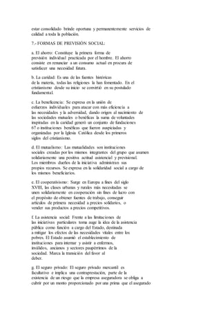 estar consolidado brinde oportuna y permanentemente servicios de
calidad a toda la población.
7.- FORMAS DE PREVISIÓN SOCIAL:
a. El ahorro: Constituye la primera forma de
previsión individual practicada por el hombre. El ahorro
consiste en renunciar a un consumo actual en procura de
satisfacer una necesidad futura.
b. La caridad: Es una de las fuentes históricas
de la materia, todas las religiones la han fomentado. En el
cristianismo desde su inicio se convirtió en su postulado
fundamental.
c. La beneficencia: Se expresa en la unión de
esfuerzos individuales para atacar con más eficiencia a
las necesidades y la adversidad, dando origen al nacimiento de
las sociedades mutuales o benéficas la suma de voluntades
inspiradas en la caridad generó un conjunto de fundaciones
67 o instituciones benéficas que fueron auspiciadas y
organizadas por la Iglesia Católica desde los primeros
siglos del cristianismo.
d. El mutualismo: Las mutualidades son instituciones
sociales creadas por los mismos integrantes del grupo que asumen
solidariamente una positiva actitud asistencial y previsional.
Los miembros dueños de la iniciativa administran sus
propios recursos. Se expresa en la solidaridad social a cargo de
los mismos beneficiarios.
e. El cooperativismo: Surge en Europa a fines del siglo
XVIII, las clases urbanas y rurales más necesitadas se
unen solidariamente en cooperación sin fines de lucro con
el propósito de obtener fuentes de trabajo, conseguir
artículos de primera necesidad a precios solidarios, o
vender sus productos a precios competitivos.
f. La asistencia social: Frente a las limitaciones de
las iniciativas particulares toma auge la idea de la asistencia
pública como función a cargo del Estado, destinada
a mitigar los efectos de las necesidades vitales entre los
pobres. El Estado asumió el establecimiento de
instituciones para internar y asistir a enfermos,
inválidos, ancianos y sectores paupérrimos de la
sociedad. Marca la transición del favor al
deber.
g. El seguro privado: El seguro privado mercantil es
facultativo e implica una contraprestación, parte de la
existencia de un riesgo que la empresa aseguradora se obliga a
cubrir por un monto proporcionado por una prima que el asegurado
 
