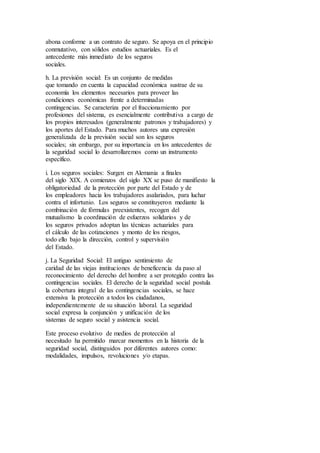 abona conforme a un contrato de seguro. Se apoya en el principio
conmutativo, con sólidos estudios actuariales. Es el
antecedente más inmediato de los seguros
sociales.
h. La previsión social: Es un conjunto de medidas
que tomando en cuenta la capacidad económica sustrae de su
economía los elementos necesarios para proveer las
condiciones económicas frente a determinadas
contingencias. Se caracteriza por el fraccionamiento por
profesiones del sistema, es esencialmente contributiva a cargo de
los propios interesados (generalmente patronos y trabajadores) y
los aportes del Estado. Para muchos autores una expresión
generalizada de la previsión social son los seguros
sociales; sin embargo, por su importancia en los antecedentes de
la seguridad social lo desarrollaremos como un instrumento
específico.
i. Los seguros sociales: Surgen en Alemania a finales
del siglo XIX. A comienzos del siglo XX se puso de manifiesto la
obligatoriedad de la protección por parte del Estado y de
los empleadores hacia los trabajadores asalariados, para luchar
contra el infortunio. Los seguros se constituyeron mediante la
combinación de fórmulas preexistentes, recogen del
mutualismo la coordinación de esfuerzos solidarios y de
los seguros privados adoptan las técnicas actuariales para
el cálculo de las cotizaciones y monto de los riesgos,
todo ello bajo la dirección, control y supervisión
del Estado.
j. La Seguridad Social: El antiguo sentimiento de
caridad de las viejas instituciones de beneficencia da paso al
reconocimiento del derecho del hombre a ser protegido contra las
contingencias sociales. El derecho de la seguridad social postula
la cobertura integral de las contingencias sociales, se hace
extensiva la protección a todos los ciudadanos,
independientemente de su situación laboral. La seguridad
social expresa la conjunción y unificación de los
sistemas de seguro social y asistencia social.
Este proceso evolutivo de medios de protección al
necesitado ha permitido marcar momentos en la historia de la
seguridad social, distinguidos por diferentes autores como:
modalidades, impulsos, revoluciones y/o etapas.
 