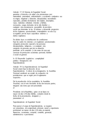 Artículo 17. El Sistema de Seguridad Social
garantiza el derecho a la salud y las prestaciones por:
maternidad, paternidad, enfermedades y accidentes cualquiera sea
su origen, magnitud y duración, discapacidad, necesidades
especiales, pérdida involuntaria del empleo, desempleo,
vejez, viudedad, orfandad, vivienda y hábitat,
recreación, cargas derivadas de la vida familiar y
cualquier otra circunstancia susceptible de previsión
social que determine la ley. El alcance y desarrollo progresivo
de los regímenes prestacionales contemplados en esta Ley
se regulará por las leyes específicas relativas a
dichos regímenes.
En dichas leyes se establecerán las condiciones
bajo las cuales los sistemas y m regímenes prestacionales
otorgarán protección especial a las personas
discapacitadas, indígenas, y a cualquier otra
categoría de personas que por su situación
particular así lo ameriten y a las amas de casa que
carezcan de protección económica personal, familiar
o social en general.
b.- El Desarrollo Legislativo: complejidad
jurídica: Designación del
Superintendente
Artículo 29. La Superintendencia de Seguridad
Social estará bajo la dirección de un
Superintendente. A efecto de su designación, la Asamblea
Nacional nombrará un comité de evaluación de
postulaciones que se regirá por el reglamento
respectivo.
De la preselección de los postulados, la Asamblea
Nacional, con el voto favorable de las dos terceras partes,
integrará una terna que será presentada
al
Presidente de la República, quien en un lapso no
mayor de diez (10) días hábiles, contados desde la
fecha de la presentación, designará y
juramentará al
Superintendente de Seguridad Social.
Para ejercer el cargo de Superintendente, se requiere
ser venezolano, de comprobada solvencia moral y experiencia
profesional no menor de diez (10) años en materia
financiera, económica, actuarial, contable, gerencial,
administrativa o previsional.
 