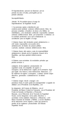 El Superintendente ejercerá sus funciones por un
período de cinco (5) años, prorrogable por un
período adicional.
Incompatibilidades
Artículo 30. No podrán ejercer el cargo de
Superintendente de Seguridad Social:
1. Las personas sujetas a interdicción por
condena penal mediante sentencia definitivamente firme, las
personas sometidas a beneficio de atraso y los fallidos no
rehabilitados, y los declarados civilmente responsables mediante
sentencia definitivamente firme, por actuaciones u omisiones en
la actividad profesional en la cual se fundamenta su
acreditación para ser elegible al cargo.
2. Quienes hayan sido declarados penal, administrativa o
civil mente responsables con ocasión de la
administración de fondos de carácter público
o privado, mediante sentencia definitivamente firme.
3. Quienes hayan sido sujetos a auto de responsabilidad
administrativa dictado por la Contraloría General de la
República, que haya quedado definitivamente
firme.
4. Quienes sean accionistas de sociedades privadas que
presten servicios a
cualquiera de los regímenes prestacionales de
seguridad social, de compañías de seguros o
reaseguros, de las instituciones regidas por la normativa legal
que regula a los bancos y otras instituciones financieras, y a
las empresas de seguros y reaseguros, y quienes ejerzan cargos
directivos, gerenciales o administrativos en dichos
entes.
5. Quienes tengan vínculo conyugal o de
parentesco hasta el cuarto grado de consanguinidad o segundo de
afinidad con el Presidente de la República, con
los integrantes del Consejo de Ministros, con el
Presidente del Banco Central de Venezuela, con el Presidente del
Fondo de Garantía de Depósitos y Protección
Bancaria, con el Directorio de la Tesorería de Seguridad
Social, con los integrantes de las juntas directivas o
accionistas de las entidades financieras y fiduciarias, y del
Banco Nacional de Vivienda y Hábitat, y con los miembros
de los directorios de los órganos y entes que ejerzan la
gestión de los regímenes prestacionales del Sistema
Seguridad Social.
 