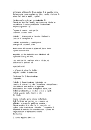 activamente el desarrollo de una cultura de la seguridad social
fundamentada en una conducta previsiva, y en los principios de
solidaridad, justicia social y equidad.
Las leyes de los regímenes prestacionales del
Sistema de Seguridad Social y sus reglamentos, fijarán las
modalidades en las que participarán los ciudadanos
amparados por esta Ley.
Órganos de consulta, participación
ciudadana y control social
Artículo 23. Corresponde al Ejecutivo Nacional la
creación de los órganos de
consulta, seguimiento y control para la
participación ciudadana en las
instituciones del Sistema de Seguridad Social. Estos
órganos deberán estar
integrados por los actores sociales vinculados a la
seguridad social y por otros,
cuya participación contribuya a hacer efectivo el
derecho de las personas a la
seguridad social
e. .-Campo de aplicación: ámbito
subjetivo: (ámbito de aplicación)
Administración de las cotizaciones
obligatorias:
Artículo 10. Las cotizaciones obligatorias que
establece la presente Ley a los Empleadores y trabajadores u
otros afiliados para financiar los regímenes
prestacionales del Sistema de Seguridad Social, sólo
podrán ser administrados con fines sociales y bajo la
rectoría y gestión de los órganos y entes
del Estado.
Estarán protegidos por el sistema los habitantes
de la República que cumplan con el requisito de
afiliación, la protección social que garantiza el
Sistema requiere de la afiliación del interesado y el
registro de sus beneficiarios calificados. Corresponde al
empleador la afiliación de sus trabajadores y quienes no
tengan relación de dependencia lo harán
directamente.
f.- Ambito Ojetivo: (LOSSS):
 