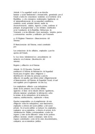 Artículo 4. La seguridad social es un derecho
humano y social fundamental e irrenunciable, garantizado por el
Estado a todos los venezolanos residentes en el territorio de la
República, y a los extranjeros residenciados legalmente en
él, independientemente de su capacidad contributiva,
condición social, actividad laboral, medio de
desenvolvimiento, salarios, ingresos y renta, conforme al
principio de progresividad y a los términos establecidos
en la Constitución de la República Bolivariana de
Venezuela y en las diferentes leyes nacionales, tratados, pactos
y convenciones suscritos y ratificados por Venezuela.
g.- El Régimen Financiero: (financiamiento del
sistema):
El financiamiento del Sistema, estará constituido
por:
Las cotizaciones de los afiliados, empleados y por los
aportes del Estado.
h.- Los Actos Administrativos: procedimiento de
inclusión en el sistema: (fiscalización del
sistema):
Registro y afiliación en el Sistema
Artículo 16. El Ejecutivo Nacional
establecerá el Sistema de Información de Seguridad
Social para el registro único obligatorio e
identificación de todas las personas y para la
afiliación de aquellas que deban cotizar obligatoriamente
al financiamiento del Sistema de Seguridad Social, el cual
será regulado por el reglamento de esta Ley.
Los empleadores afiliarán a sus trabajadores
dentro de los primeros tres (3) días hábiles
siguientes al inicio de la relación laboral. Igualmente,
deberán mantener actualizada la información sobre
la nómina de los trabajadores de la institución,
empresa, establecimiento, explotación o faena.
Quedan comprendidos en el cumplimiento de esta
obligación todos los trabajadores, sean funcionarios,
empleados u obreros del sector público y del sector
privado. En el sector público se incluyen los empleados,
cualquiera sea su naturaleza, y obreros al servicio de la
Administración Pública correspondiente a todos los
órganos y entes de las diferentes ramas de los poderes
públicos nacional, estadal y municipal, tanto de los
órganos centralizados como de los entes descentralizados,
cualquiera sea su naturaleza jurídica.
 