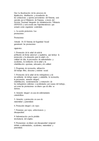 Ojo: La fiscalización de los procesos de
liquidación, distribución y recaudación de
las cotizaciones y aportes provenientes del Sistema, será
ejercida por el Ministerio de Finanzas, a través del
Servicio Nacional Integrado de Administración Tributaria
(SENIAT) y será creada una Superintendencia que
actuará como organismo controlado
i.- La acción protectora. Las
prestaciones:
Prestaciones
Artículo 18. El Sistema de Seguridad Social
garantizará las prestaciones
siguientes:
1. Promoción de la salud de toda la
población de forma universal y equitativa, que incluye la
protección y la educación para la salud y la
calidad de vida, la prevención de enfermedades y
accidentes, la restitución de la salud y la
rehabilitación oportuna, adecuada y de calidad.
2. Programas de recreación, utilización
del tiempo libre, descanso y turismo social.
3. Promoción de la salud de los trabajadores y de
un ambiente de trabajo seguro y saludable, la recreación,
la prevención, atención integral,
rehabilitación, reentrenamiento y reinserción de
los trabajadores enfermos o accidentados por causas del trabajo,
así como las prestaciones en dinero que de ellos se
deriven.
4. Atención integral en caso de enfermedades
catastróficas.
5. Atención y protección en caso de
maternidad y paternidad.
6. Protección integral a la vejez.
7. Pensiones por vejez, sobrevivencia y
discapacidad.
8. Indemnización por la pérdida
involuntaria del empleo.
9. Prestaciones en dinero por discapacidad temporal
debido a enfermedades, accidentes, maternidad y
paternidad.
 