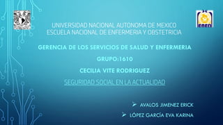 UNIVERSIDAD NACIONAL AUTONOMA DE MEXICO
ESCUELA NACIONAL DE ENFERMERIA Y OBSTETRICIA
GERENCIA DE LOS SERVICIOS DE SALUD Y ENFERMERIA
GRUPO:1610
CECILIA VITE RODRIGUEZ
SEGURIDAD SOCIAL EN LA ACTUALIDAD
 AVALOS JIMENEZ ERICK
 LÓPEZ GARCÍA EVA KARINA
 