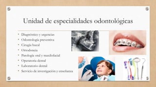 Unidad de especialidades odontológicas
• Diagnóstico y urgencias
• Odontología preventiva
• Cirugía bucal
• Ortodoncia
• Patología oral y maxilofacial
• Operatoria dental
• Laboratorio dental
• Servicio de investigación y enseñanza
 