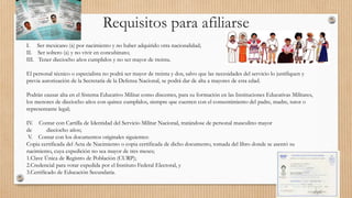Requisitos para afiliarse
I. Ser mexicano (a) por nacimiento y no haber adquirido otra nacionalidad;
II. Ser soltero (a) y no vivir en concubinato;
III. Tener dieciocho años cumplidos y no ser mayor de treinta.
El personal técnico o especialista no podrá ser mayor de treinta y dos, salvo que las necesidades del servicio lo justifiquen y
previa autorización de la Secretaría de la Defensa Nacional, se podrá dar de alta a mayores de esta edad.
Podrán causar alta en el Sistema Educativo Militar como discentes, para su formación en las Instituciones Educativas Militares,
los menores de dieciocho años con quince cumplidos, siempre que cuenten con el consentimiento del padre, madre, tutor o
representante legal;
IV. Contar con Cartilla de Identidad del Servicio Militar Nacional, tratándose de personal masculino mayor
de dieciocho años;
V. Contar con los documentos originales siguientes:
Copia certificada del Acta de Nacimiento o copia certificada de dicho documento, tomada del libro donde se asentó su
nacimiento, cuya expedición no sea mayor de tres meses;
1.Clave Única de Registro de Población (CURP);
2.Credencial para votar expedida por el Instituto Federal Electoral, y
3.Certificado de Educación Secundaria.
 