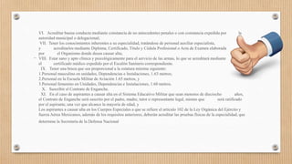 VI. Acreditar buena conducta mediante constancia de no antecedentes penales o con constancia expedida por la
autoridad municipal o delegacional;
VII. Tener los conocimientos inherentes a su especialidad, tratándose de personal auxiliar especialista,
y acreditarlos mediante Diploma, Certificado, Título y Cédula Profesional o Acta de Examen elaborada
por el Organismo donde desea causar alta;
VIII. Estar sano y apto clínica y psicológicamente para el servicio de las armas, lo que se acreditará mediante
el certificado médico expedido por el Escalón Sanitario correspondiente.
IX. Tener una braza que sea proporcional a la estatura mínima siguiente:
1.Personal masculino en unidades, Dependencias e Instalaciones, 1.63 metros;
2.Personal en la Escuela Militar de Aviación 1.65 metros, y
3.Personal femenino en Unidades, Dependencias e Instalaciones, 1.60 metros.
X. Suscribir el Contrato de Enganche.
XI. En el caso de aspirantes a causar alta en el Sistema Educativo Militar que sean menores de dieciocho años,
el Contrato de Enganche será suscrito por el padre, madre, tutor o representante legal, mismo que será ratificado
por el aspirante, una vez que alcance la mayoría de edad, y
Los aspirantes a causar alta en los Cuerpos Especiales a que se refiere el artículo 102 de la Ley Orgánica del Ejército y
fuerza Aérea Mexicanos, además de los requisitos anteriores, deberán acreditar las pruebas físicas de la especialidad, que
determine la Secretaría de la Defensa Nacional
 