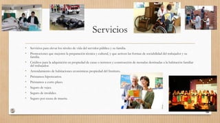 Servicios
• Servicios para elevar los niveles de vida del servidor público y su familia.
• Promociones que mejoren la preparación técnica y cultural, y que activen las formas de sociabilidad del trabajador y su
familia.
• Créditos para la adquisición en propiedad de casas o terrenos y construcción de moradas destinadas a la habitación familiar
del trabajador.
• Arrendamiento de habitaciones económicas propiedad del Instituto.
• Préstamos hipotecarios.
• Préstamos a corto plazo.
• Seguro de vejez.
• Seguro de invalidez.
• Seguro por causa de muerte.
 
