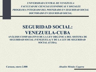 SEGURIDAD SOCIAL: VENEZUELA-CUBA ANÁLISIS COMPARATIVO DE LA LEY ORGÁNICA DEL SISTEMA DE SEGURIDAD SOCIAL (VENEZUELA) Y DE LA LEY DE SEGURIDAD SOCIAL (CUBA). Absalón Méndez Cegarra Caracas, enero 2.008 UNIVERSIDAD CENTRAL DE VENEZUELA FACULTAD DE CIENCIAS ECONÓMICAS Y SOCIALES PROGRAMA INTEGRADO DEL POSTGRADO EN SEGURIDAD SOCIAL DOCTORADO EN SEGURIDAD SOCIAL. 