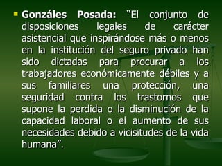    Gonzáles Posada: “El conjunto de
    disposiciones     legales   de    carácter
    asistencial que inspirándose más o menos
    en la institución del seguro privado han
    sido dictadas para procurar a los
    trabajadores económicamente débiles y a
    sus familiares una protección, una
    seguridad contra los trastornos que
    supone la perdida o la disminución de la
    capacidad laboral o el aumento de sus
    necesidades debido a vicisitudes de la vida
    humana”.
 