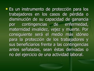    Es un instrumento de protección para los
    trabajadores en los casos de pérdida o
    disminución de su capacidad de ganancia
    por    contingencias     de     enfermedad,
    maternidad invalidez, vejez y muerte. Por
    consiguiente será el medio más idóneo
    para la protección de los trabajadores y
    sus beneficiarios frente a las contingencias
    antes señaladas, sean éstas derivadas o
    no del ejercicio de una actividad laboral.
 