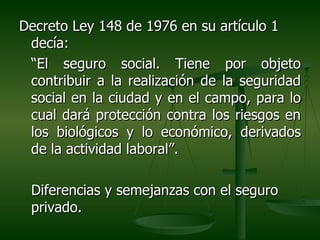 Decreto Ley 148 de 1976 en su artículo 1
 decía:
 “El seguro social. Tiene por objeto
 contribuir a la realización de la seguridad
 social en la ciudad y en el campo, para lo
 cual dará protección contra los riesgos en
 los biológicos y lo económico, derivados
 de la actividad laboral”.

 Diferencias y semejanzas con el seguro
 privado.
 