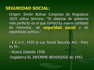 SEGURIDAD SOCIAL:
 Origen: Simón Bolívar Congreso de Angostura
 1819 utiliza término: “El sistema de gobierno
 más perfecto es el que comporta mayor cantidad
 de bienestar, de seguridad social y de
 estabilidad política.”

 - E.E.U.U, 1935 la Ley Social Security Act. –Paro
 Vy M-.
 - Nueva Zelanda 1938.
 -Inglaterra EL INFORME BEVERIDGE de 1942.
 