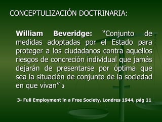 CONCEPTULIZACIÓN DOCTRINARIA:

 William Beveridge: “Conjunto de
 medidas adoptadas por el Estado para
 proteger a los ciudadanos contra aquellos
 riesgos de concreción individual que jamás
 dejarán de presentarse por óptima que
 sea la situación de conjunto de la sociedad
 en que vivan” 3
 3- Full Employment in a Free Society, Londres 1944, pág 11
 