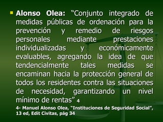    Alonso Olea: “Conjunto integrado de
    medidas públicas de ordenación para la
    prevención y remedio de riesgos
    personales       mediante     prestaciones
    individualizadas    y     económicamente
    evaluables, agregando la idea de que
    tendencialmente     tales    medidas     se
    encaminan hacia la protección general de
    todos los residentes contra las situaciones
    de necesidad, garantizando un nivel
    mínimo de rentas” 4
    4- Manuel Alonso Olea, “Instituciones de Seguridad Social”,
    13 ed, Edit Civitas, pág 34
 