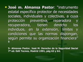    José m. Almansa Pastor: “instrumento
    estatal específico protector de necesidades
    sociales, individuales y colectivas, a cuya
    protección preventiva, reparadora y
    recuperadora,      tienen    derecho     los
    individuos, en la extensión, límites y
    condiciones que las normas dispongan,
    según permite su organización financiera”
    5

    5- Almansa Pastor, José M. Derecho de la Seguridad Social
    7ª ed. Edit Tecnos, Madrid 1991, pág 63 y 64.
 