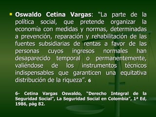    Oswaldo Cetina Vargas: “La parte de la
    política social, que pretende organizar la
    economía con medidas y normas, determinadas
    a prevención, reparación y rehabilitación de las
    fuentes subsidiarias de rentas a favor de las
    personas cuyos ingresos normales han
    desaparecido temporal o permanentemente,
    valiéndose de los instrumentos técnicos
    indispensables que garanticen una equitativa
    distribución de la riqueza”. 6

    6- Cetina Vargas Oswaldo, “Derecho Integral de la
    Seguridad Social”, La Seguridad Social en Colombia”, 1ª Ed,
    1986, pág 82.
 