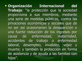    Organización        Internacional       del
    Trabajo: “la protección que la sociedad
    proporciona a sus miembros, mediante
    una serie de medidas públicas, contra las
    privaciones económicas y sociales que de
    no ser así ocasionarían la desaparición o
    una fuerte reducción de los ingresos por
    causa de enfermedad, maternidad,
    accidentes de trabajo o enfermedad
    laboral, desempleo, invalidez, vejez y
    muerte; y también la protección en forma
    de asistencia y de ayuda a las familias con
    hijos”.
 