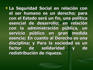    La Seguridad Social en relación con
    el ser humano es un derecho; para
    con el Estado será un fin, una política
    esencial de desarrollo; en relación
    con la administración pública, un
    servicio público en gran medida
    esencia; En cuanto al Derecho es una
    disciplina; y Para la sociedad es un
    factor    de    solidaridad    y     de
    redistribución de riqueza.
 