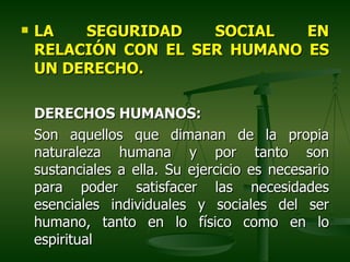    LA   SEGURIDAD    SOCIAL   EN
    RELACIÓN CON EL SER HUMANO ES
    UN DERECHO.

    DERECHOS HUMANOS:
    Son aquellos que dimanan de la propia
    naturaleza humana y por tanto son
    sustanciales a ella. Su ejercicio es necesario
    para poder satisfacer las necesidades
    esenciales individuales y sociales del ser
    humano, tanto en lo físico como en lo
    espiritual
 