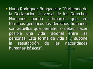    Hugo Rodríguez Bringadello: “Partiendo de
    la Declaración Universal de los Derechos
    Humanos podría afirmarse que en
    términos genéricos los derechos humanos
    son aquellos que permiten o deben hacer
    posible una vida racional entre las
    personas. Esta forma de vida (…) supone
    la satisfacción de las necesidades
    humanas básicas”.
 