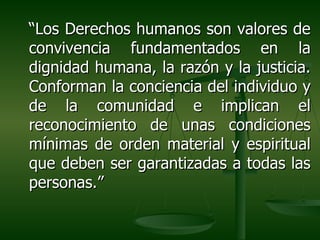 “Los Derechos humanos son valores de
convivencia fundamentados en la
dignidad humana, la razón y la justicia.
Conforman la conciencia del individuo y
de la comunidad e implican el
reconocimiento de unas condiciones
mínimas de orden material y espiritual
que deben ser garantizadas a todas las
personas.”
 