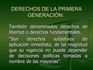 DERECHOS DE LA PRIMERA
      GENERACIÓN:

También denominados derechos de
libertad o derechos fundamentales.
“Son     derechos     subjetivos   de
aplicación inmediata, de tal magnitud
que su vigencia no puede depender
de decisiones políticas tomadas a
nombre de las mayorías”.
 