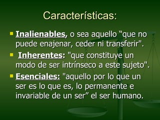 Características:
 Inalienables, o sea aquello “que no
  puede enajenar, ceder ni transferir".
 Inherentes: "que constituye un

  modo de ser intrínseco a este sujeto".
 Esenciales: "aquello por lo que un

  ser es lo que es, lo permanente e
  invariable de un ser” el ser humano.
 