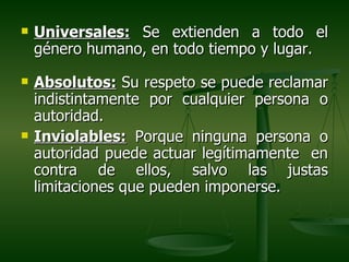    Universales: Se extienden a todo el
    género humano, en todo tiempo y lugar.
   Absolutos: Su respeto se puede reclamar
    indistintamente por cualquier persona o
    autoridad.
   Inviolables: Porque ninguna persona o
    autoridad puede actuar legítimamente en
    contra de ellos, salvo las justas
    limitaciones que pueden imponerse.
 