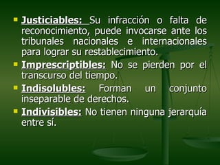    Justiciables: Su infracción o falta de
    reconocimiento, puede invocarse ante los
    tribunales nacionales e internacionales
    para lograr su restablecimiento.
   Imprescriptibles: No se pierden por el
    transcurso del tiempo.
   Indisolubles: Forman un conjunto
    inseparable de derechos.
   Indivisibles: No tienen ninguna jerarquía
    entre sí.
 
