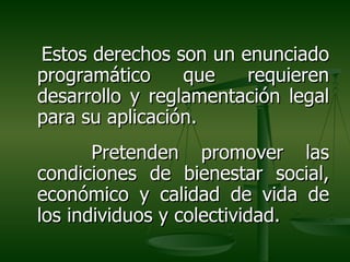 Estos derechos son un enunciado
programático     que   requieren
desarrollo y reglamentación legal
para su aplicación.
       Pretenden promover las
condiciones de bienestar social,
económico y calidad de vida de
los individuos y colectividad.
 