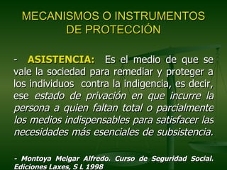 MECANISMOS O INSTRUMENTOS
        DE PROTECCIÓN

- ASISTENCIA: Es el medio de que se
vale la sociedad para remediar y proteger a
los individuos contra la indigencia, es decir,
ese estado de privación en que incurre la
persona a quien faltan total o parcialmente
los medios indispensables para satisfacer las
necesidades más esenciales de subsistencia.

- Montoya Melgar Alfredo. Curso de Seguridad Social.
Ediciones Laxes, S L 1998
 