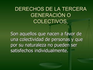 DERECHOS DE LA TERCERA
      GENERACIÓN O
       COLECTIVOS.

Son aquellos que nacen a favor de
una colectividad de personas y que
por su naturaleza no pueden ser
satisfechos individualmente.
 