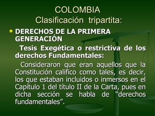 COLOMBIA
          Clasificación tripartita:
   DERECHOS DE LA PRIMERA
    GENERACIÓN
      Tesis Exegética o restrictiva de los
    derechos Fundamentales:
      Consideraron que eran aquellos que la
    Constitución califico como tales, es decir,
    los que estaban incluidos o inmersos en el
    Capítulo 1 del título II de la Carta, pues en
    dicha sección se habla de “derechos
    fundamentales”.
 