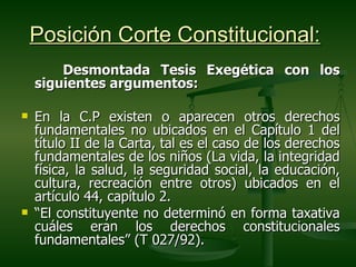 Posición Corte Constitucional:
        Desmontada Tesis Exegética con los
    siguientes argumentos:

   En la C.P existen o aparecen otros derechos
    fundamentales no ubicados en el Capítulo 1 del
    título II de la Carta, tal es el caso de los derechos
    fundamentales de los niños (La vida, la integridad
    física, la salud, la seguridad social, la educación,
    cultura, recreación entre otros) ubicados en el
    artículo 44, capítulo 2.
   “El constituyente no determinó en forma taxativa
    cuáles eran los derechos constitucionales
    fundamentales” (T 027/92).
 