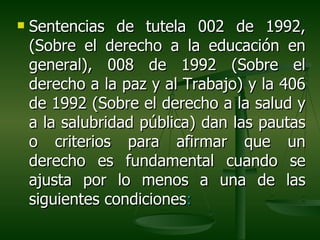    Sentencias de tutela 002 de 1992,
    (Sobre el derecho a la educación en
    general), 008 de 1992 (Sobre el
    derecho a la paz y al Trabajo) y la 406
    de 1992 (Sobre el derecho a la salud y
    a la salubridad pública) dan las pautas
    o criterios para afirmar que un
    derecho es fundamental cuando se
    ajusta por lo menos a una de las
    siguientes condiciones:
 