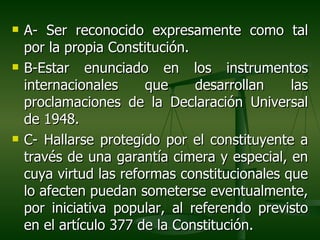    A- Ser reconocido expresamente como tal
    por la propia Constitución.
   B-Estar enunciado en los instrumentos
    internacionales     que     desarrollan    las
    proclamaciones de la Declaración Universal
    de 1948.
   C- Hallarse protegido por el constituyente a
    través de una garantía cimera y especial, en
    cuya virtud las reformas constitucionales que
    lo afecten puedan someterse eventualmente,
    por iniciativa popular, al referendo previsto
    en el artículo 377 de la Constitución.
 
