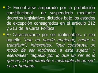    D- Encontrarse amparado por la prohibición
    constitucional     de suspenderlo mediante
    decretos legislativos dictados bajo los estados
    de excepción consagrados en el artículo 212
    y 213 de la Carta Política.
   E- Caracterizarse por ser inalienables, o sea
    aquello “que no puede enajenar, ceder ni
    transferir"; inherentes: "que constituye un
    modo de ser intrínseco a este sujeto" y
    esenciales: "aquello por lo que un ser es lo
    que es, lo permanente e invariable de un ser”
    el ser humano.
 
