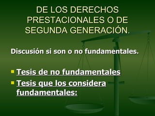 DE LOS DERECHOS
    PRESTACIONALES O DE
    SEGUNDA GENERACIÓN.

Discusión si son o no fundamentales.

 Tesis de no fundamentales
 Tesis que los considera

  fundamentales:
 