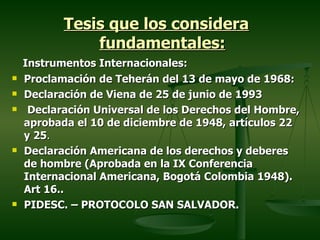 Tesis que los considera
               fundamentales:
    Instrumentos Internacionales:
   Proclamación de Teherán del 13 de mayo de 1968:
   Declaración de Viena de 25 de junio de 1993
    Declaración Universal de los Derechos del Hombre,
    aprobada el 10 de diciembre de 1948, artículos 22
    y 25.
   Declaración Americana de los derechos y deberes
    de hombre (Aprobada en la IX Conferencia
    Internacional Americana, Bogotá Colombia 1948).
    Art 16..
   PIDESC. – PROTOCOLO SAN SALVADOR.
 