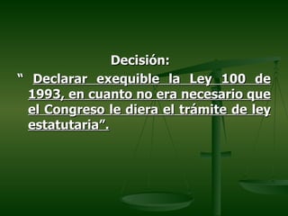 Decisión:
“ Declarar exequible la Ley 100 de
 1993, en cuanto no era necesario que
 el Congreso le diera el trámite de ley
 estatutaria”.
 