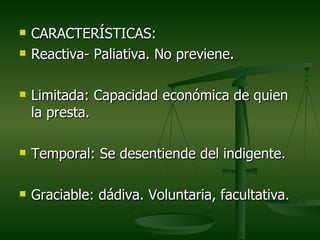    CARACTERÍSTICAS:
   Reactiva- Paliativa. No previene.

   Limitada: Capacidad económica de quien
    la presta.

   Temporal: Se desentiende del indigente.

   Graciable: dádiva. Voluntaria, facultativa.
 