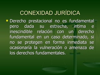 CONEXIDAD JURÍDICA
   Derecho prestacional no es fundamental
    pero dada su estrecha, intima e
    inescindible relación con un derecho
    fundamental en un caso determinado, si
    no se protegen en forma inmediata se
    ocasionaría la vulneración o amenaza de
    los derechos fundamentales.
 