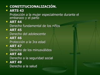    CONSTITUCIONALIZACIÓN.
   ARTS 43
    Protección a la mujer especialmente durante el
    embarazo y el parto
   ART 44
    Derecho fundamental de los niños
   ART 45
    Derecho del adolescente
   ART 46
    Protección a la 3ra edad
   ART 47
    Derecho de los minusválidos
   ART 48
    Derecho a la seguridad social
   ART 49
    Derecho a la salud
 