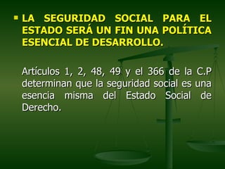    LA SEGURIDAD SOCIAL PARA EL
    ESTADO SERÁ UN FIN UNA POLÍTICA
    ESENCIAL DE DESARROLLO.

    Artículos 1, 2, 48, 49 y el 366 de la C.P
    determinan que la seguridad social es una
    esencia misma del Estado Social de
    Derecho.
 