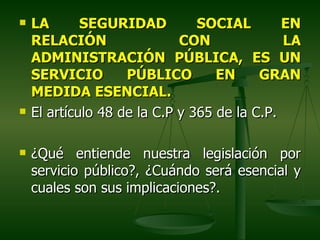    LA       SEGURIDAD          SOCIAL        EN
    RELACIÓN                 CON              LA
    ADMINISTRACIÓN PÚBLICA, ES UN
    SERVICIO        PÚBLICO        EN     GRAN
    MEDIDA ESENCIAL.
   El artículo 48 de la C.P y 365 de la C.P.

   ¿Qué entiende nuestra legislación por
    servicio público?, ¿Cuándo será esencial y
    cuales son sus implicaciones?.
 