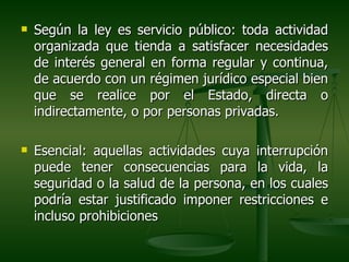    Según la ley es servicio público: toda actividad
    organizada que tienda a satisfacer necesidades
    de interés general en forma regular y continua,
    de acuerdo con un régimen jurídico especial bien
    que se realice por el Estado, directa o
    indirectamente, o por personas privadas.

   Esencial: aquellas actividades cuya interrupción
    puede tener consecuencias para la vida, la
    seguridad o la salud de la persona, en los cuales
    podría estar justificado imponer restricciones e
    incluso prohibiciones
 
