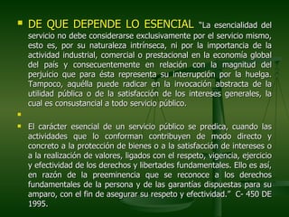    DE QUE DEPENDE LO ESENCIAL                       “La esencialidad del
    servicio no debe considerarse exclusivamente por el servicio mismo,
    esto es, por su naturaleza intrínseca, ni por la importancia de la
    actividad industrial, comercial o prestacional en la economía global
    del país y consecuentemente en relación con la magnitud del
    perjuicio que para ésta representa su interrupción por la huelga.
    Tampoco, aquélla puede radicar en la invocación abstracta de la
    utilidad pública o de la satisfacción de los intereses generales, la
    cual es consustancial a todo servicio público.


   El carácter esencial de un servicio público se predica, cuando las
    actividades que lo conforman contribuyen de modo directo y
    concreto a la protección de bienes o a la satisfacción de intereses o
    a la realización de valores, ligados con el respeto, vigencia, ejercicio
    y efectividad de los derechos y libertades fundamentales. Ello es así,
    en razón de la preeminencia que se reconoce a los derechos
    fundamentales de la persona y de las garantías dispuestas para su
    amparo, con el fin de asegurar su respeto y efectividad.” C- 450 DE
    1995.
 