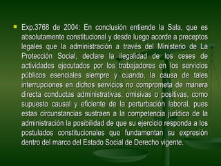    Exp.3768 de 2004: En conclusión entiende la Sala, que es
    absolutamente constitucional y desde luego acorde a preceptos
    legales que la administración a través del Ministerio de La
    Protección Social, declare la ilegalidad de los ceses de
    actividades ejecutados por los trabajadores en los servicios
    públicos esenciales siempre y cuando, la causa de tales
    interrupciones en dichos servicios no comprometa de manera
    directa conductas administrativas, omisivas o positivas, como
    supuesto causal y eficiente de la perturbación laboral, pues
    estas circunstancias sustraen a la competencia jurídica de la
    administración la posibilidad de que su ejercicio responda a los
    postulados constitucionales que fundamentan su expresión
    dentro del marco del Estado Social de Derecho vigente.
 